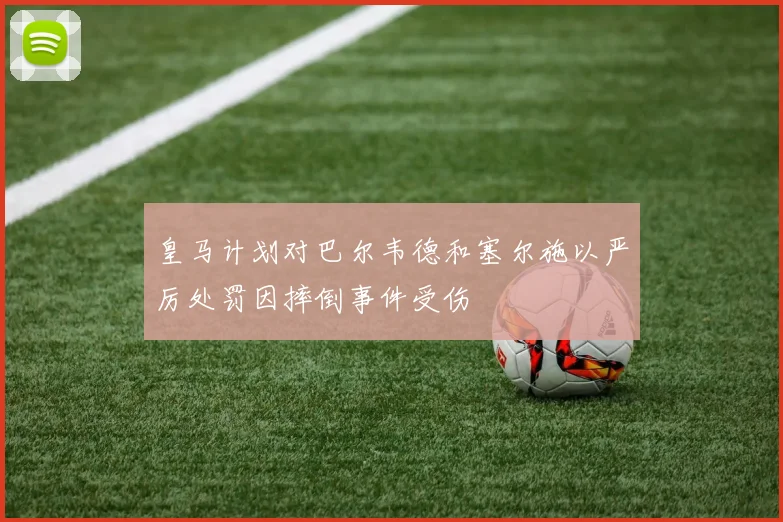 皇马计划对巴尔韦德和塞尔施以严厉处罚因摔倒事件受伤