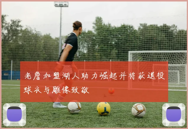 老詹加盟湖人助力崛起并将获退役球衣与雕像致敬