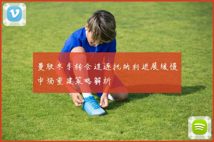曼联冬季转会追逐托纳利进展缓慢中场重建策略解析
