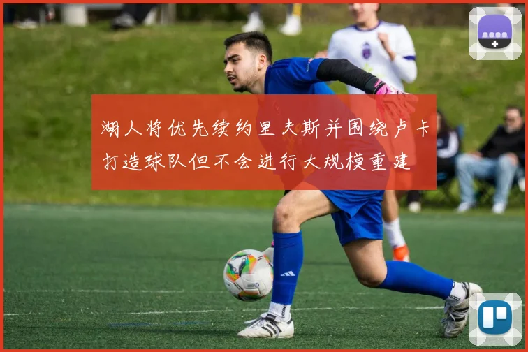湖人将优先续约里夫斯并围绕卢卡打造球队但不会进行大规模重建