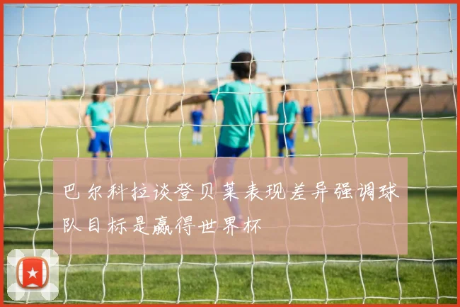 巴尔科拉谈登贝莱表现差异强调球队目标是赢得世界杯