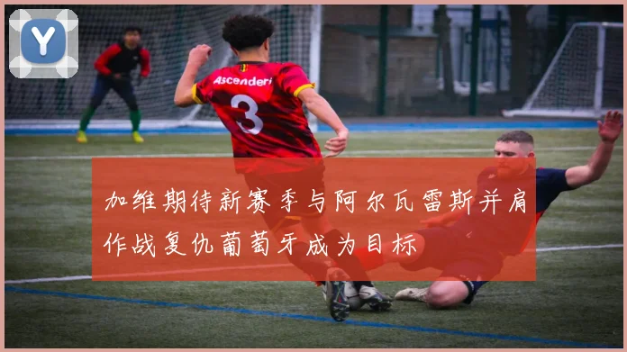 加维期待新赛季与阿尔瓦雷斯并肩作战复仇葡萄牙成为目标