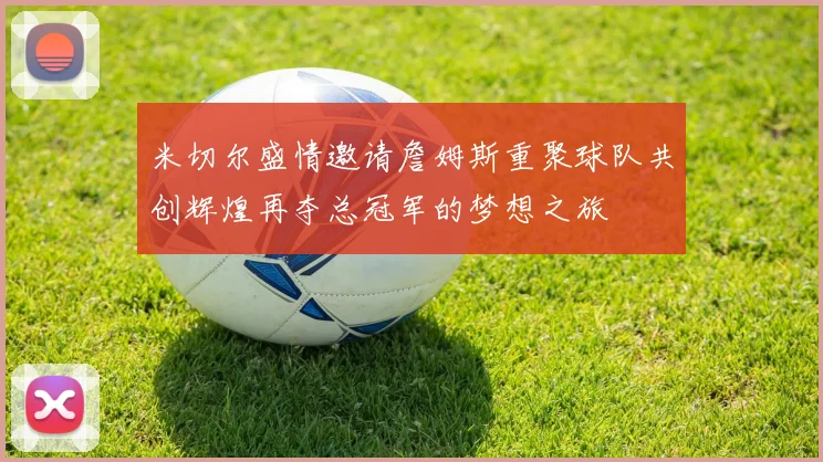 米切尔盛情邀请詹姆斯重聚球队共创辉煌再夺总冠军的梦想之旅