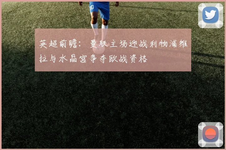 英超前瞻：曼联主场迎战利物浦维拉与水晶宫争夺欧战资格