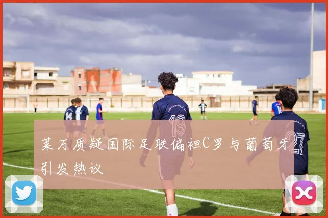 莱万质疑国际足联偏袒C罗与葡萄牙引发热议