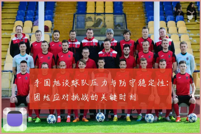 李国旭谈球队压力与防守稳定性：团结应对挑战的关键时刻