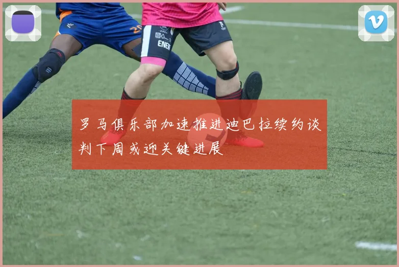 罗马俱乐部加速推进迪巴拉续约谈判下周或迎关键进展