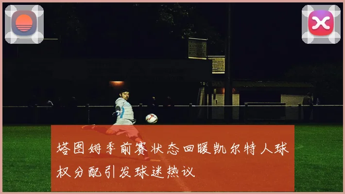 塔图姆季前赛状态回暖凯尔特人球权分配引发球迷热议
