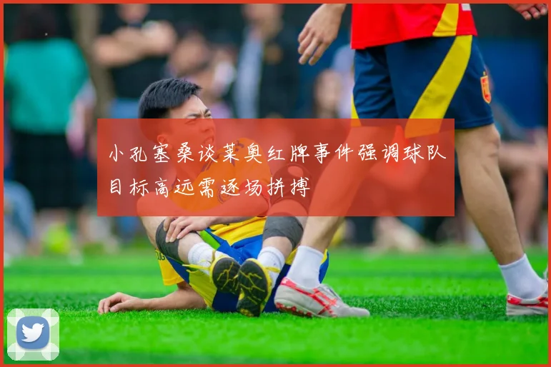 小孔塞桑谈莱奥红牌事件强调球队目标高远需逐场拼搏