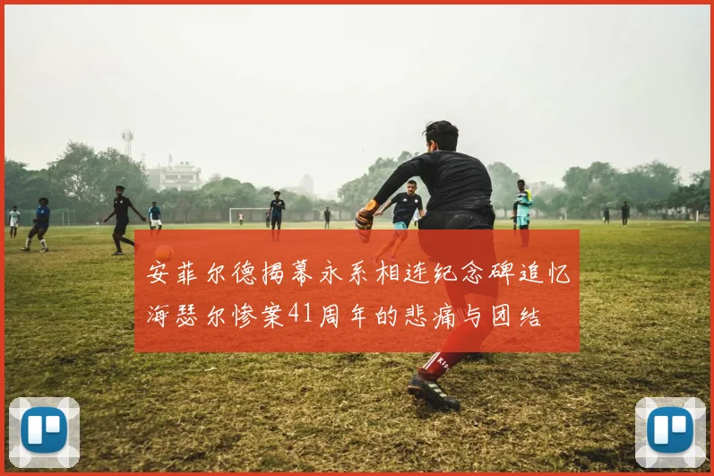 安菲尔德揭幕永系相连纪念碑追忆海瑟尔惨案41周年的悲痛与团结