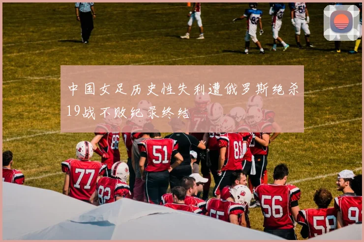 中国女足历史性失利遭俄罗斯绝杀19战不败纪录终结