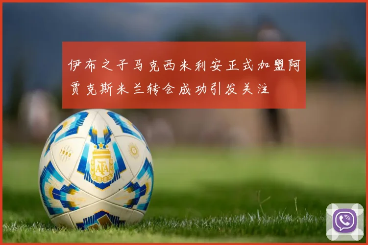 伊布之子马克西米利安正式加盟阿贾克斯米兰转会成功引发关注