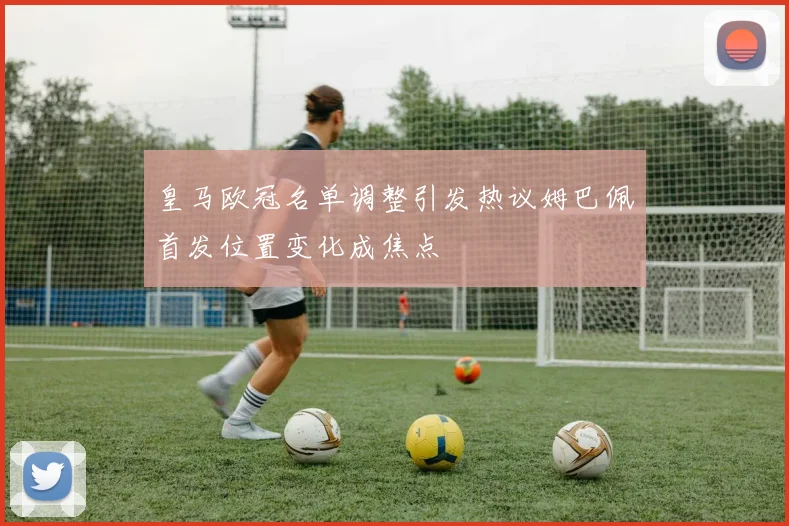 皇马欧冠名单调整引发热议姆巴佩首发位置变化成焦点